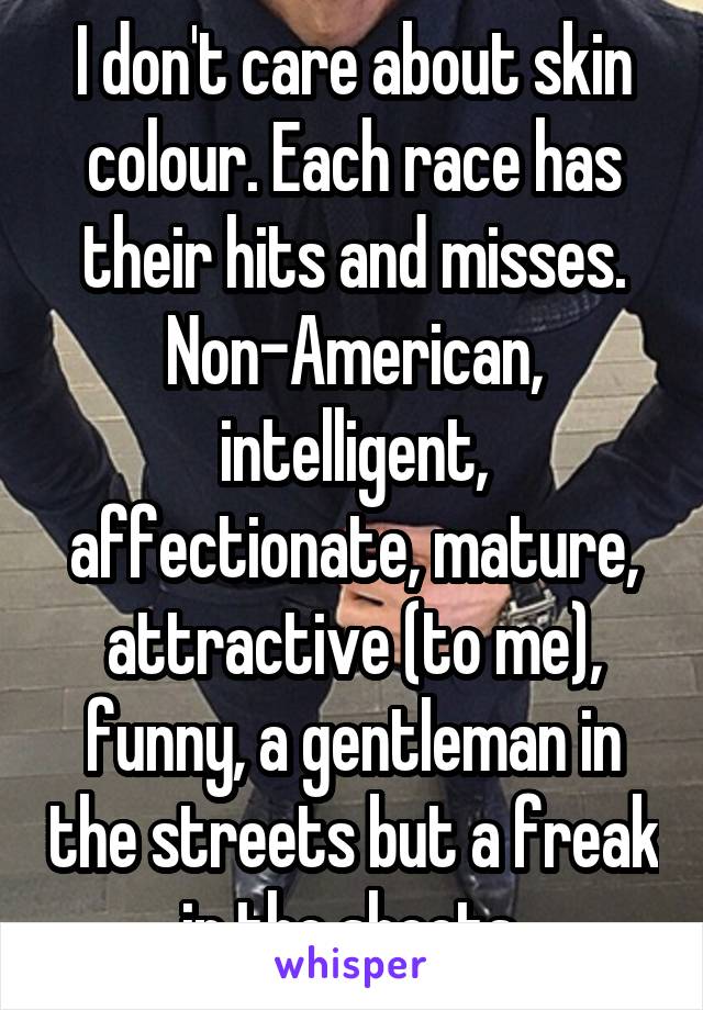 I don't care about skin colour. Each race has their hits and misses. Non-American, intelligent, affectionate, mature, attractive (to me), funny, a gentleman in the streets but a freak in the sheets.