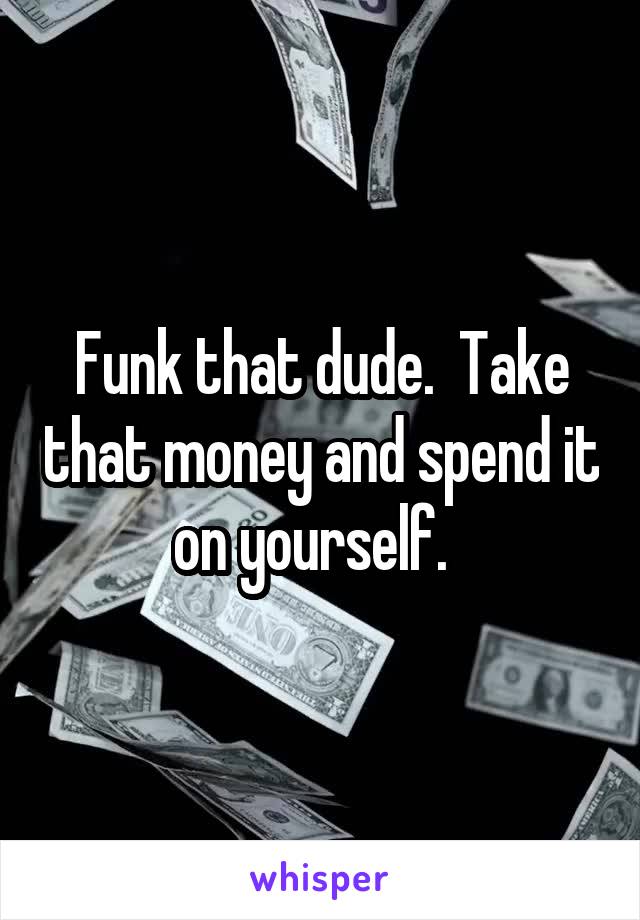 Funk that dude.  Take that money and spend it on yourself.  