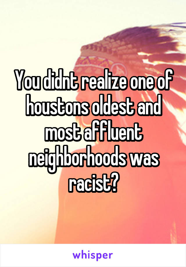 You didnt realize one of houstons oldest and most affluent neighborhoods was racist?