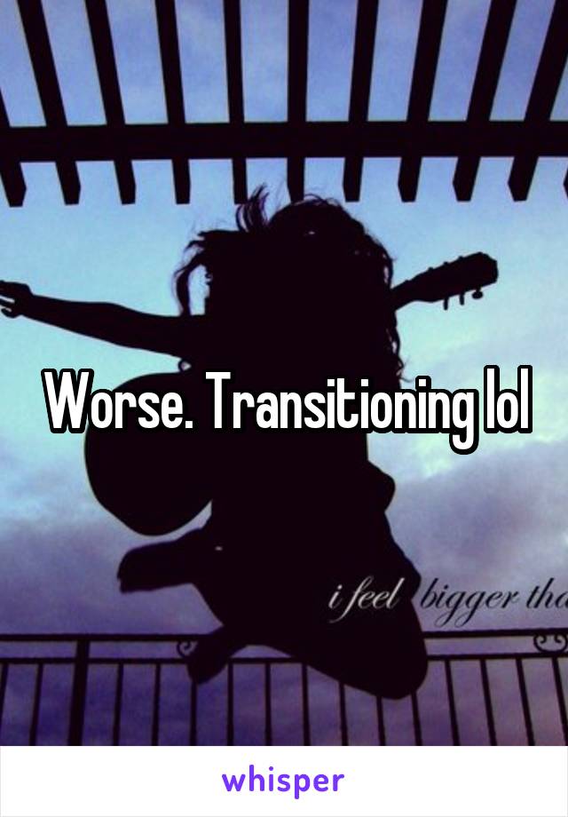 Worse. Transitioning lol