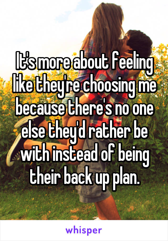 It's more about feeling like they're choosing me because there's no one else they'd rather be with instead of being their back up plan.