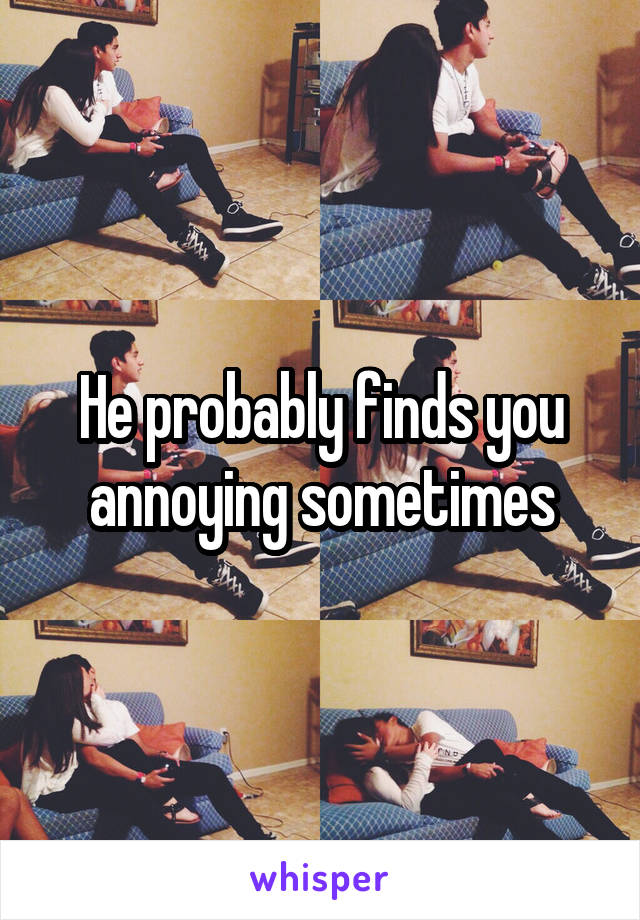 He probably finds you annoying sometimes