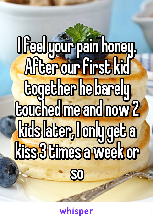 I feel your pain honey. After our first kid together he barely touched me and now 2 kids later, I only get a kiss 3 times a week or so