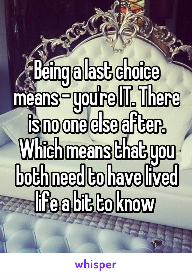 Being a last choice means - you're IT. There is no one else after. Which means that you both need to have lived life a bit to know 