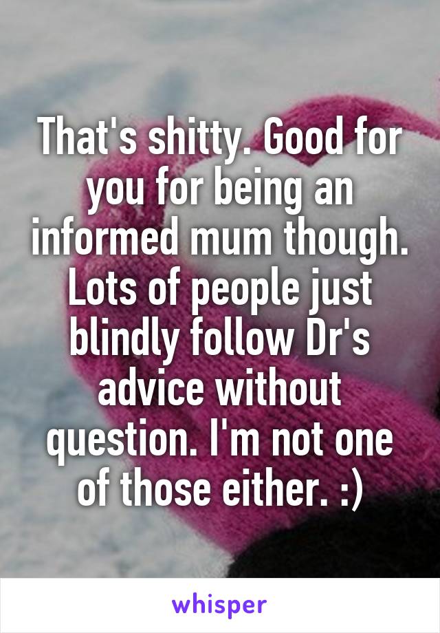 That's shitty. Good for you for being an informed mum though. Lots of people just blindly follow Dr's advice without question. I'm not one of those either. :)