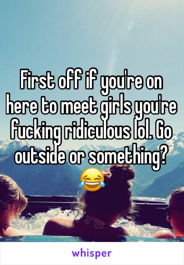 First off if you're on here to meet girls you're fucking ridiculous lol. Go outside or something? 😂