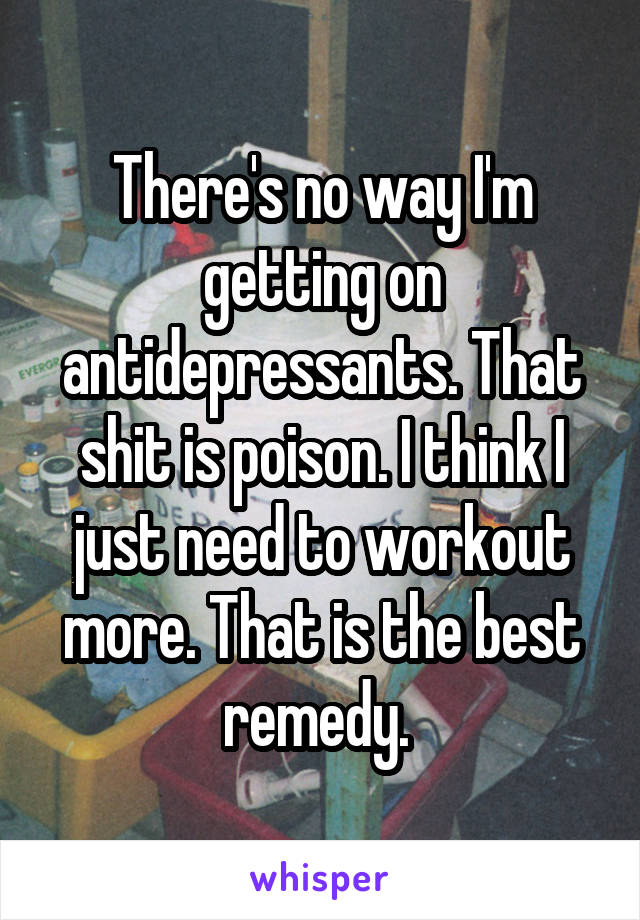 There's no way I'm getting on antidepressants. That shit is poison. I think I just need to workout more. That is the best remedy. 