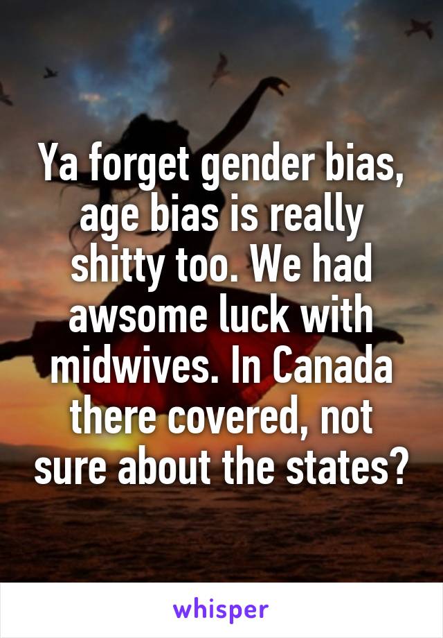 Ya forget gender bias, age bias is really shitty too. We had awsome luck with midwives. In Canada there covered, not sure about the states?