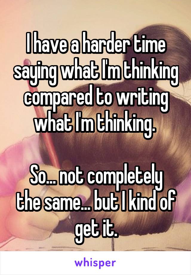 I have a harder time saying what I'm thinking compared to writing what I'm thinking. 

So... not completely the same... but I kind of get it.