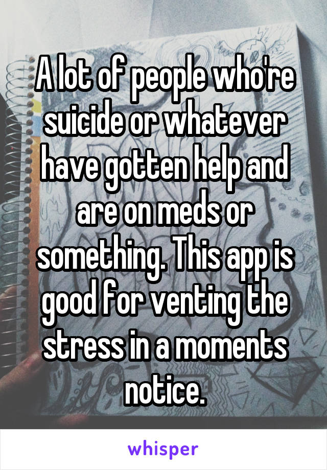 A lot of people who're suicide or whatever have gotten help and are on meds or something. This app is good for venting the stress in a moments notice.