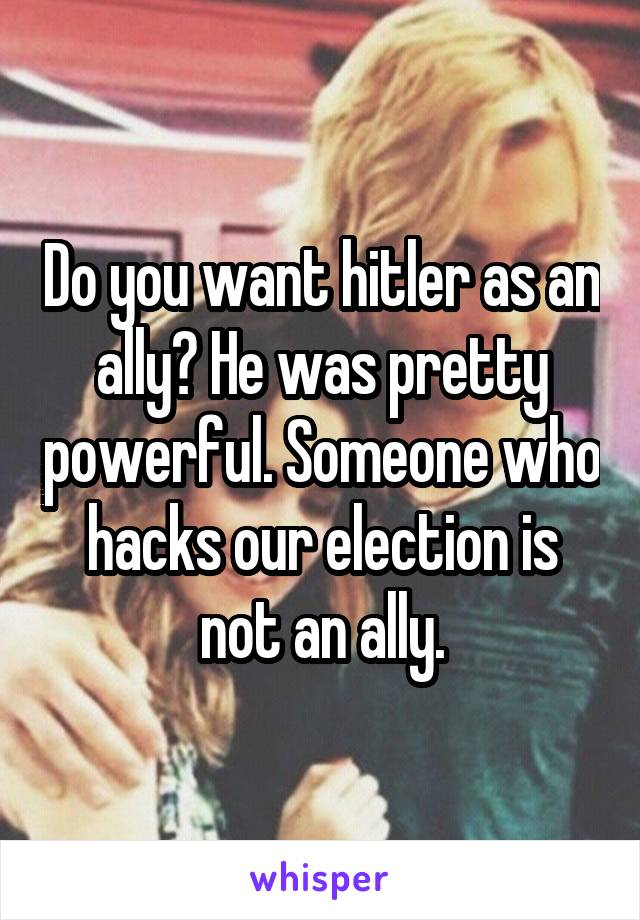 Do you want hitler as an ally? He was pretty powerful. Someone who hacks our election is not an ally.