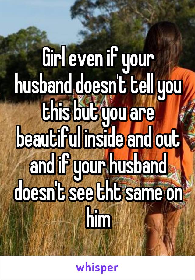 Girl even if your husband doesn't tell you this but you are beautiful inside and out and if your husband doesn't see tht same on him