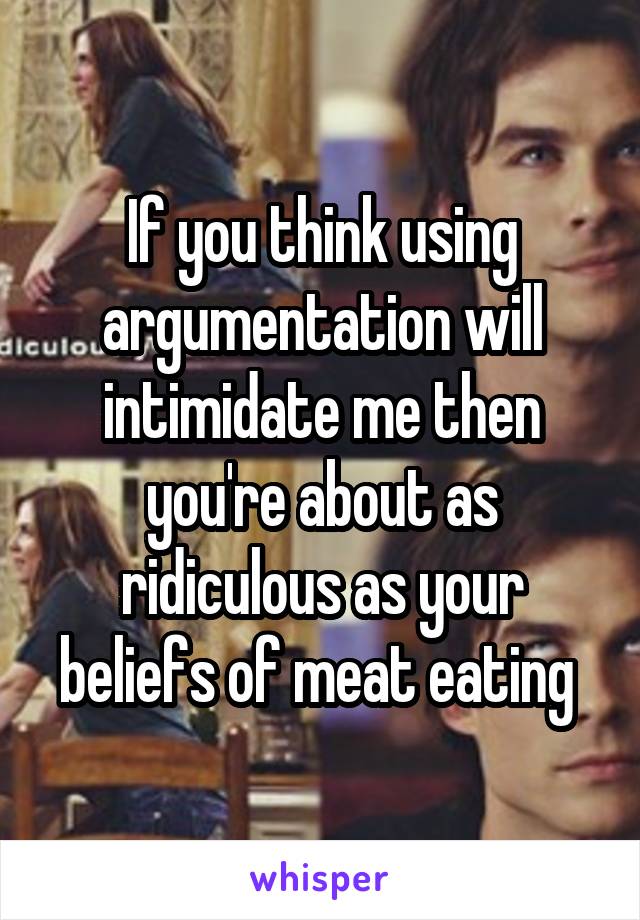 If you think using argumentation will intimidate me then you're about as ridiculous as your beliefs of meat eating 