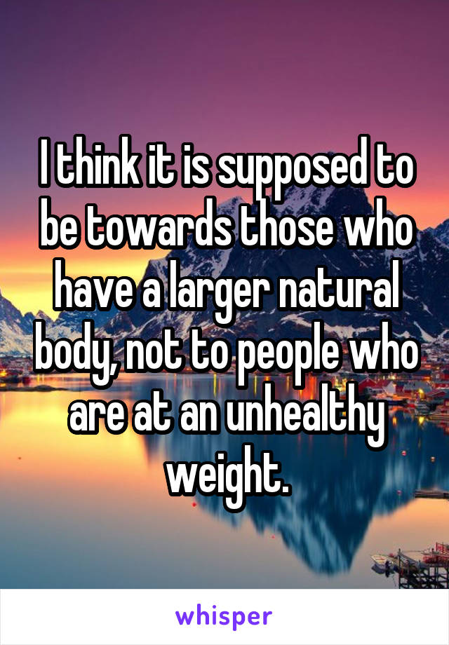 I think it is supposed to be towards those who have a larger natural body, not to people who are at an unhealthy weight.