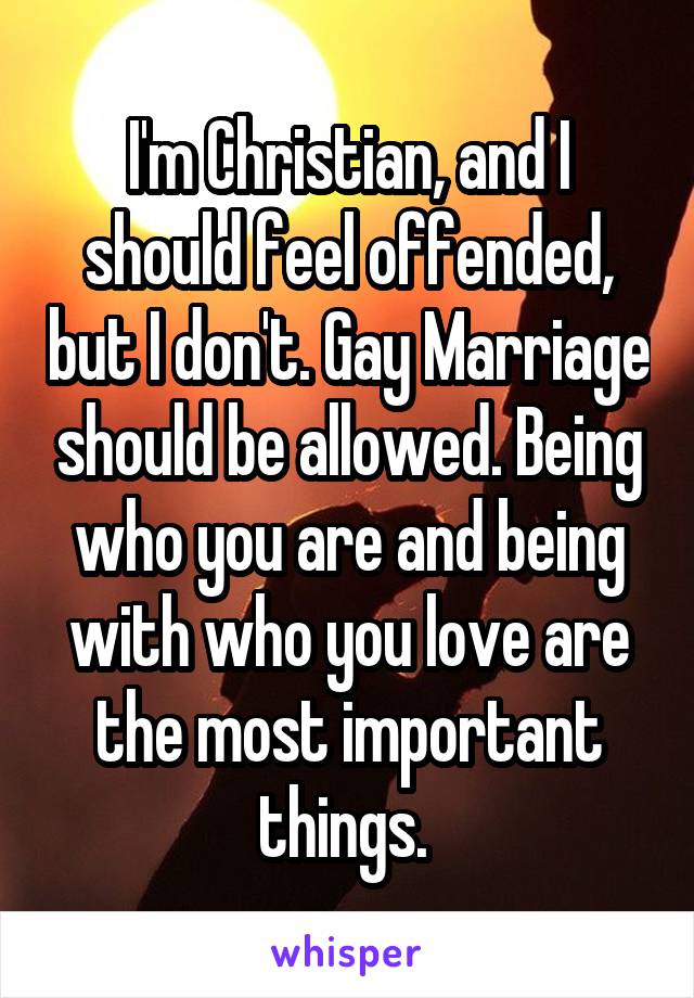 I'm Christian, and I should feel offended, but I don't. Gay Marriage should be allowed. Being who you are and being with who you love are the most important things. 