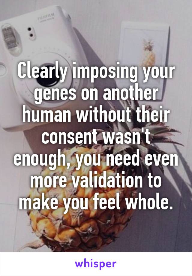 Clearly imposing your genes on another human without their consent wasn't enough, you need even more validation to make you feel whole.