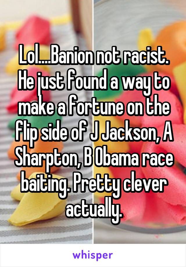 Lol....Banion not racist. He just found a way to make a fortune on the flip side of J Jackson, A Sharpton, B Obama race baiting. Pretty clever actually.