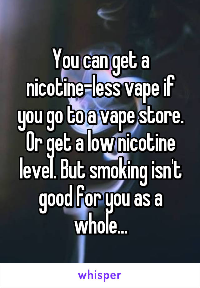 You can get a nicotine-less vape if you go to a vape store. Or get a low nicotine level. But smoking isn't good for you as a whole...