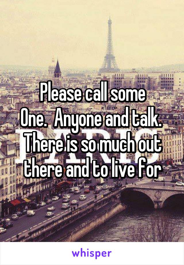 Please call some
One.  Anyone and talk.  There is so much out there and to live for