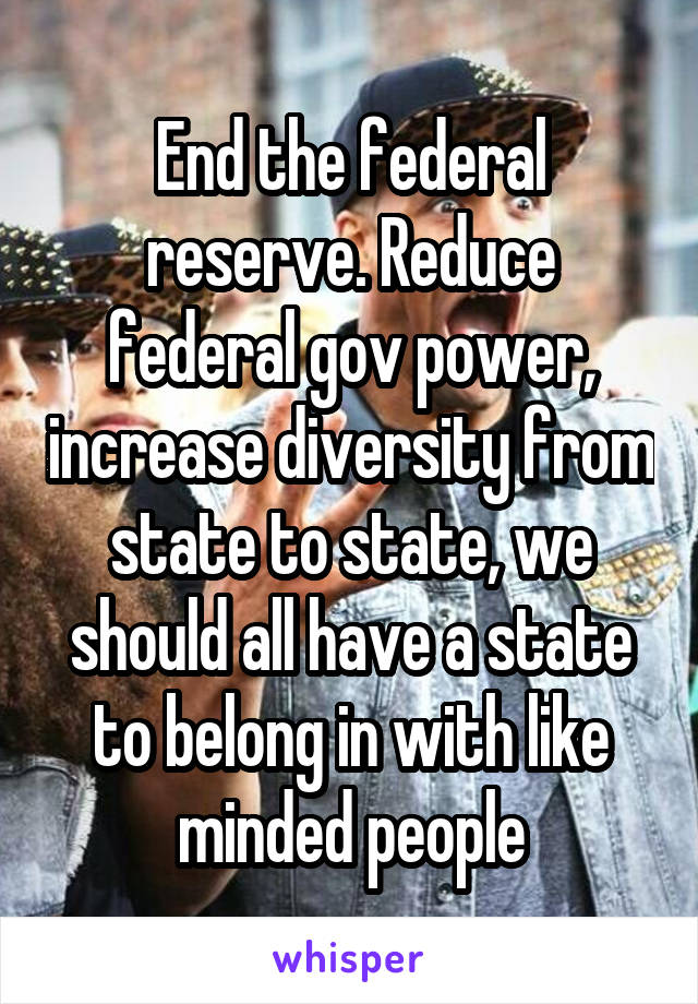 End the federal reserve. Reduce federal gov power, increase diversity from state to state, we should all have a state to belong in with like minded people