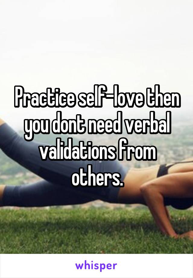 Practice self-love then you dont need verbal validations from others.