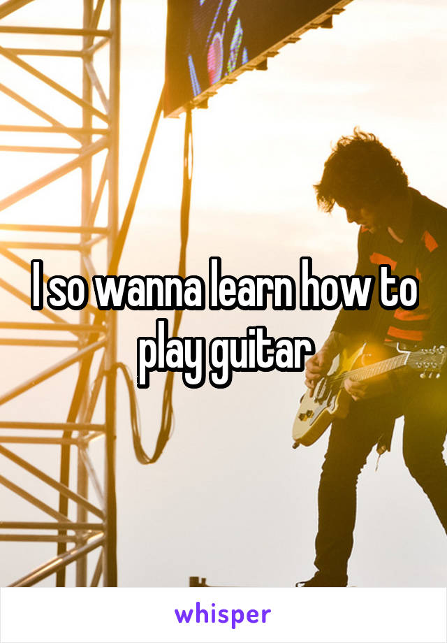 I so wanna learn how to play guitar