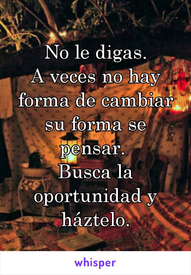 No le digas.
A veces no hay forma de cambiar su forma se pensar. 
Busca la oportunidad y háztelo.