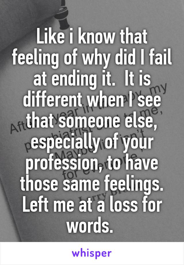 Like i know that feeling of why did I fail at ending it.  It is different when I see that someone else, especially of your profession, to have those same feelings. Left me at a loss for words. 