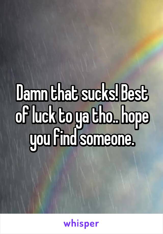 Damn that sucks! Best of luck to ya tho.. hope you find someone.