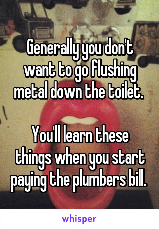 Generally you don't want to go flushing metal down the toilet. 

You'll learn these things when you start paying the plumbers bill. 