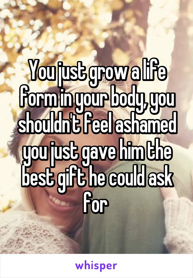 You just grow a life form in your body, you shouldn't feel ashamed you just gave him the best gift he could ask for 