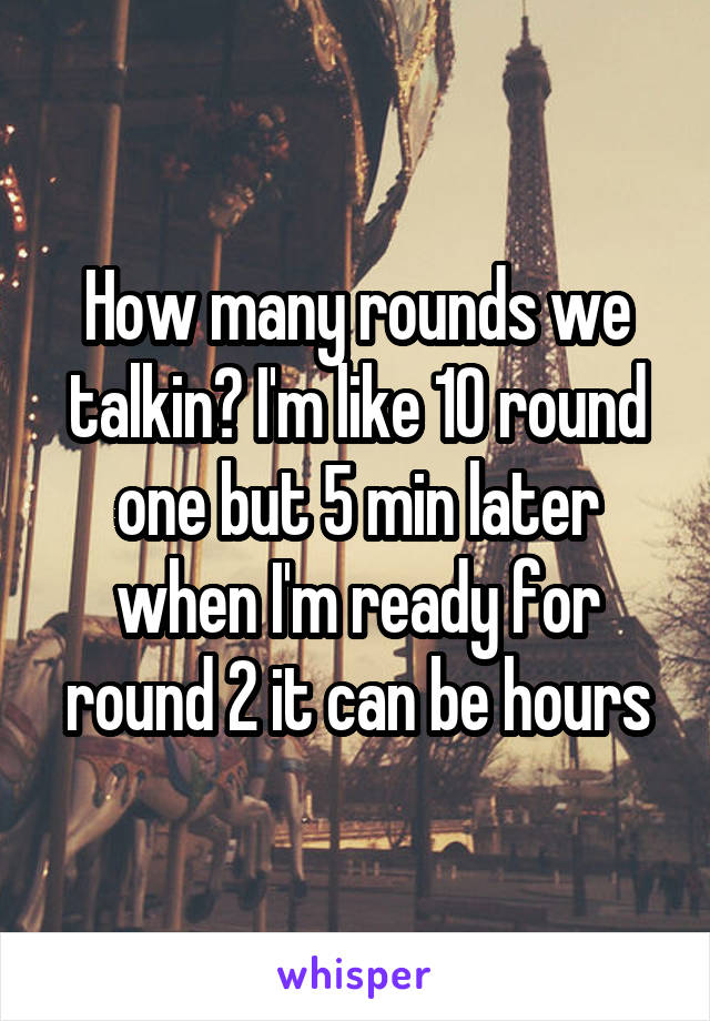 How many rounds we talkin? I'm like 10 round one but 5 min later when I'm ready for round 2 it can be hours