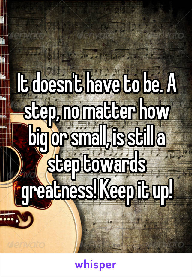 It doesn't have to be. A step, no matter how big or small, is still a step towards greatness! Keep it up!