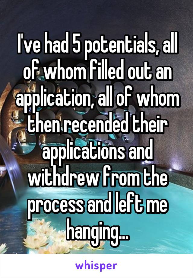 I've had 5 potentials, all of whom filled out an application, all of whom then recended their applications and withdrew from the process and left me hanging...