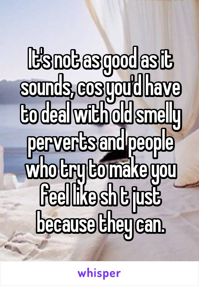 It's not as good as it sounds, cos you'd have to deal with old smelly perverts and people who try to make you feel like sh t just because they can.