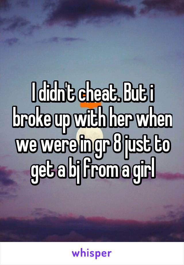 I didn't cheat. But i broke up with her when we were in gr 8 just to get a bj from a girl