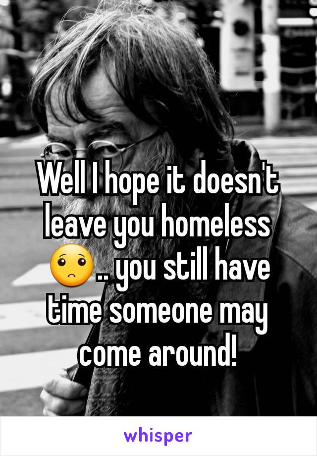 Well I hope it doesn't leave you homeless🙁.. you still have time someone may come around!