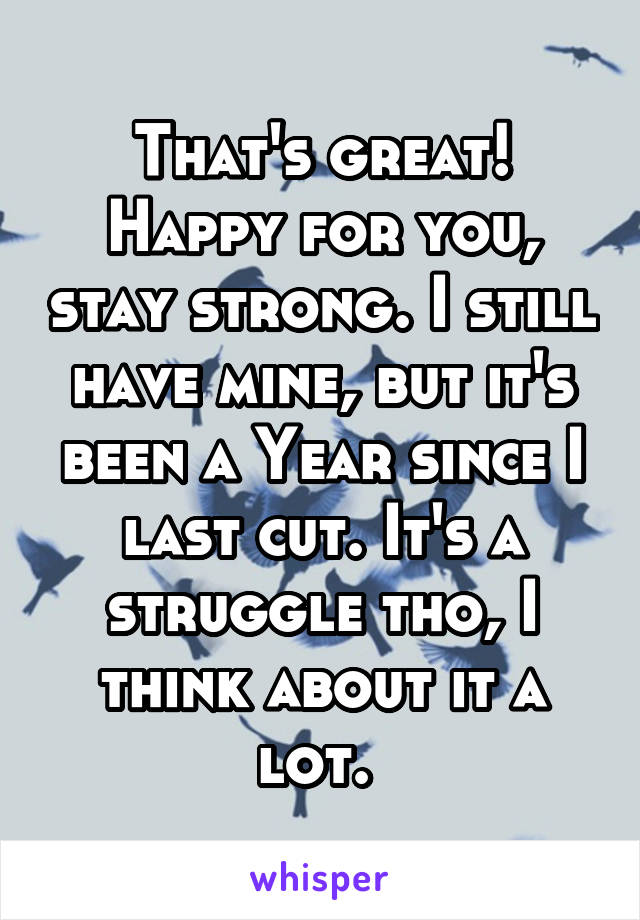 That's great! Happy for you, stay strong. I still have mine, but it's been a Year since I last cut. It's a struggle tho, I think about it a lot. 