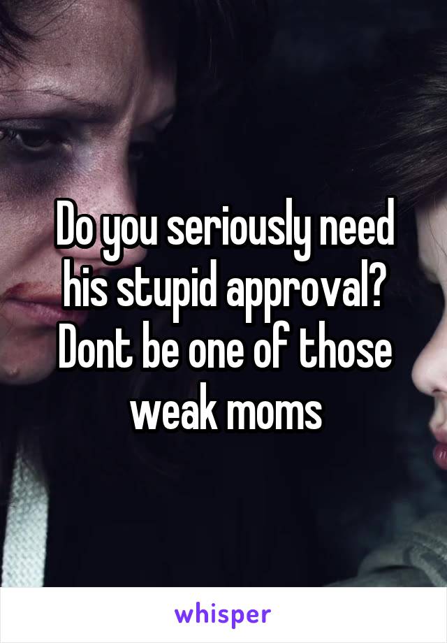 Do you seriously need his stupid approval? Dont be one of those weak moms