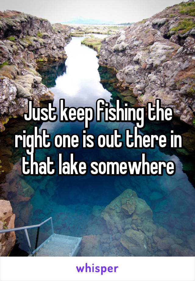 Just keep fishing the right one is out there in that lake somewhere