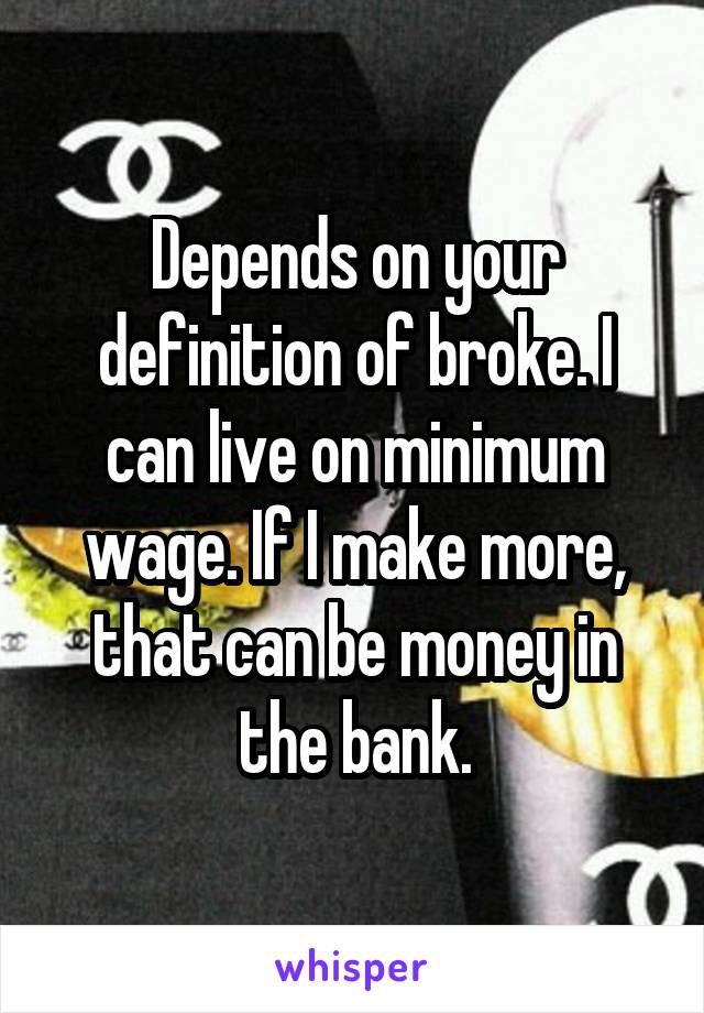 Depends on your definition of broke. I can live on minimum wage. If I make more, that can be money in the bank.