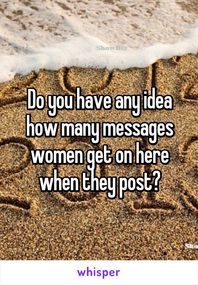 Do you have any idea how many messages women get on here when they post?