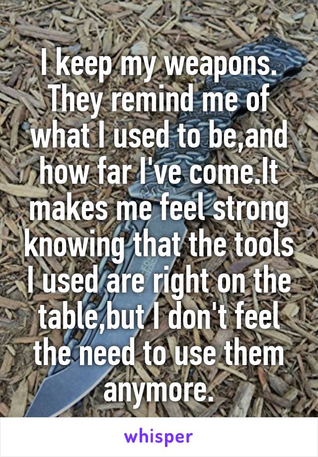 I keep my weapons. They remind me of what I used to be,and how far I've come.It makes me feel strong knowing that the tools I used are right on the table,but I don't feel the need to use them anymore.