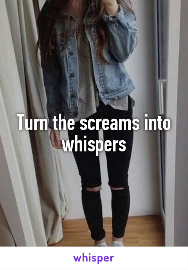 Turn the screams into whispers