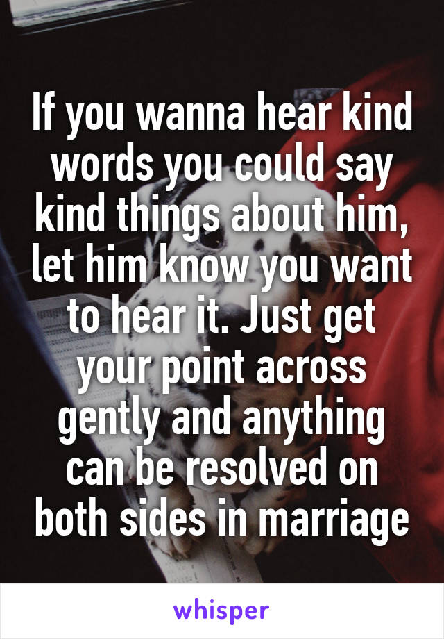 If you wanna hear kind words you could say kind things about him, let him know you want to hear it. Just get your point across gently and anything can be resolved on both sides in marriage