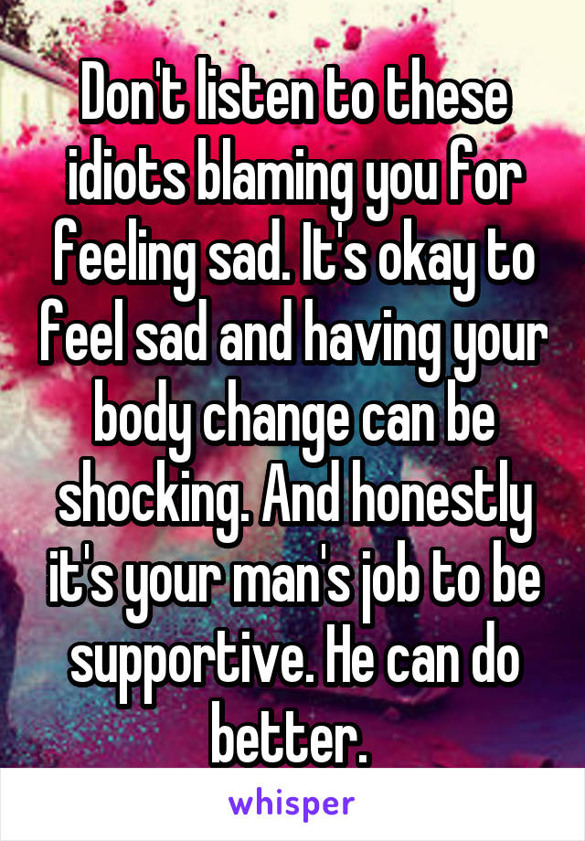 Don't listen to these idiots blaming you for feeling sad. It's okay to feel sad and having your body change can be shocking. And honestly it's your man's job to be supportive. He can do better. 