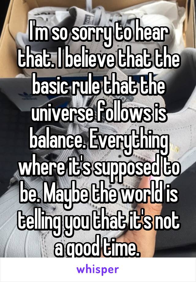 I'm so sorry to hear that. I believe that the basic rule that the universe follows is balance. Everything where it's supposed to be. Maybe the world is telling you that it's not a good time. 