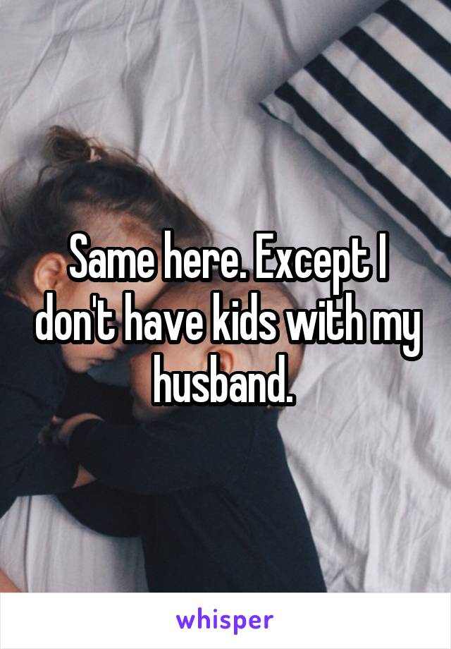 Same here. Except I don't have kids with my husband. 