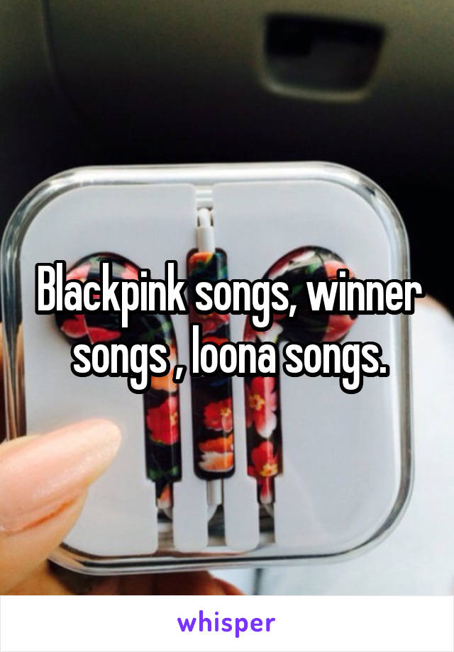 Blackpink songs, winner songs , loona songs.