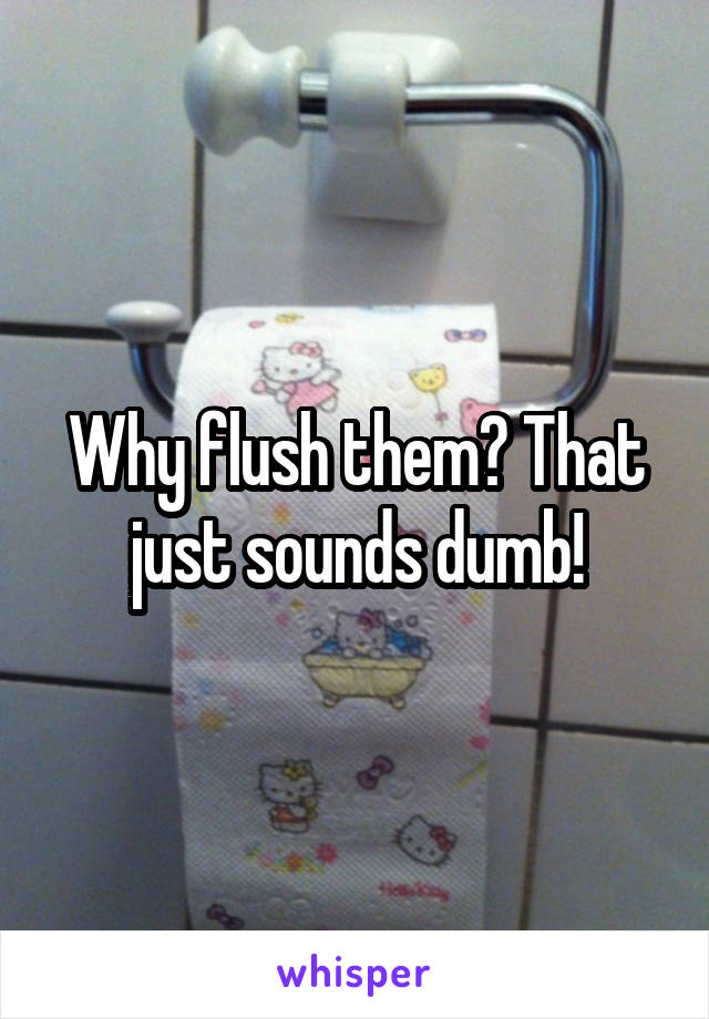 Why flush them? That just sounds dumb!